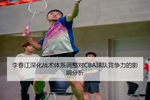李春江深化战术体系调整对CBA球队竞争力的影响分析