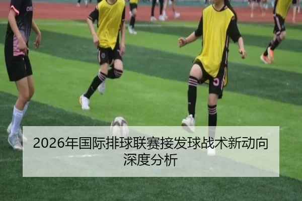 2026年国际排球联赛接发球战术新动向深度分析